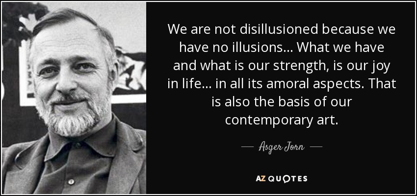 We are not disillusioned because we have no illusions... What we have and what is our strength, is our joy in life... in all its amoral aspects. That is also the basis of our contemporary art. - Asger Jorn