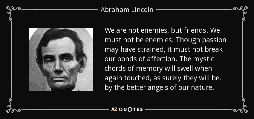 We are not enemies, but friends. We must not be enemies. Though passion may have strained, it must not break our bonds of affection. The mystic chords of memory will swell when again touched, as surely they will be, by the better angels of our nature. - Abraham Lincoln