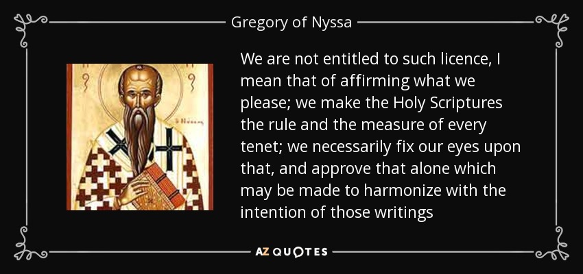 We are not entitled to such licence, I mean that of affirming what we please; we make the Holy Scriptures the rule and the measure of every tenet; we necessarily fix our eyes upon that, and approve that alone which may be made to harmonize with the intention of those writings - Gregory of Nyssa