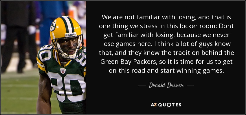 We are not familiar with losing, and that is one thing we stress in this locker room: Dont get familiar with losing, because we never lose games here. I think a lot of guys know that, and they know the tradition behind the Green Bay Packers, so it is time for us to get on this road and start winning games. - Donald Driver