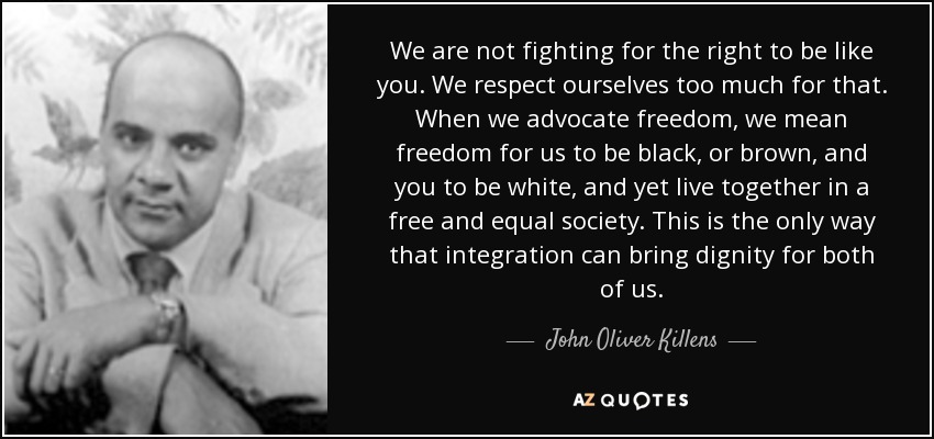 We are not fighting for the right to be like you. We respect ourselves too much for that. When we advocate freedom, we mean freedom for us to be black, or brown, and you to be white, and yet live together in a free and equal society. This is the only way that integration can bring dignity for both of us. - John Oliver Killens