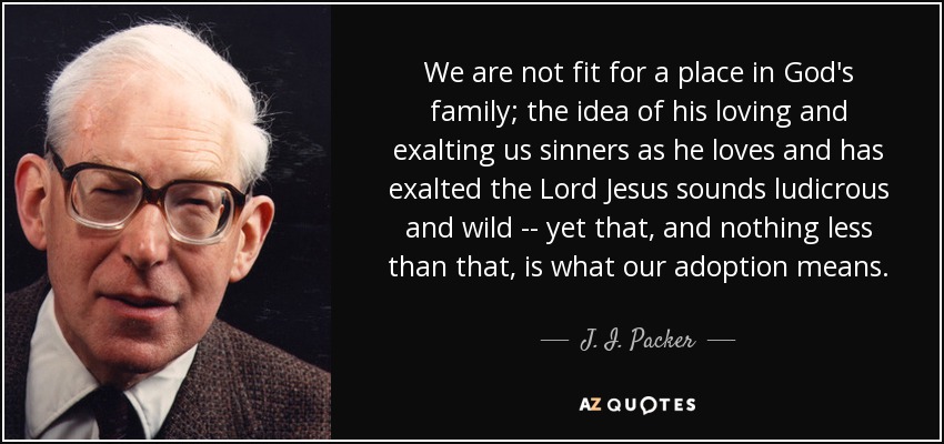 We are not fit for a place in God's family; the idea of his loving and exalting us sinners as he loves and has exalted the Lord Jesus sounds ludicrous and wild -- yet that, and nothing less than that, is what our adoption means. - J. I. Packer
