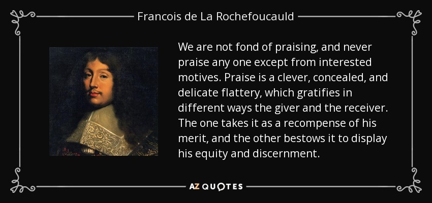 We are not fond of praising, and never praise any one except from interested motives. Praise is a clever, concealed, and delicate flattery, which gratifies in different ways the giver and the receiver. The one takes it as a recompense of his merit, and the other bestows it to display his equity and discernment. - Francois de La Rochefoucauld