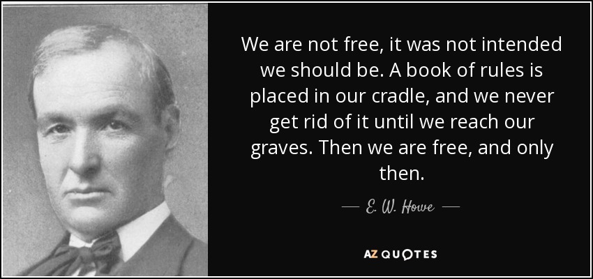We are not free, it was not intended we should be. A book of rules is placed in our cradle, and we never get rid of it until we reach our graves. Then we are free, and only then. - E. W. Howe
