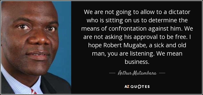 We are not going to allow to a dictator who is sitting on us to determine the means of confrontation against him. We are not asking his approval to be free. I hope Robert Mugabe, a sick and old man, you are listening. We mean business. - Arthur Mutambara