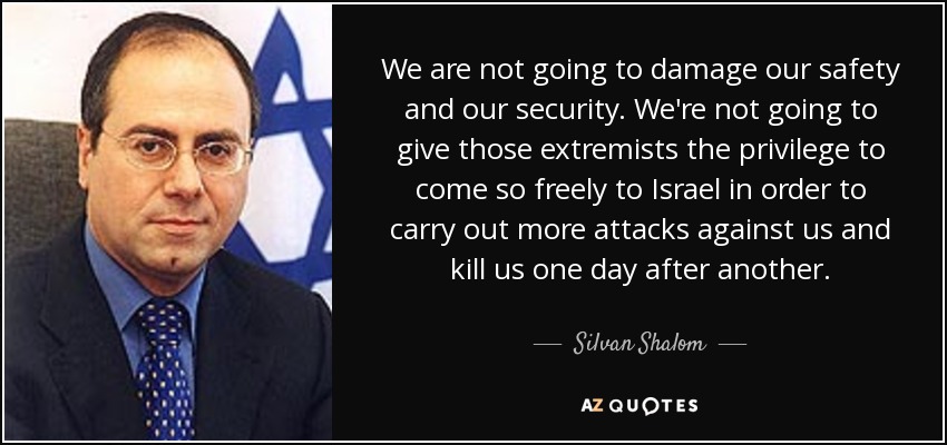 We are not going to damage our safety and our security. We're not going to give those extremists the privilege to come so freely to Israel in order to carry out more attacks against us and kill us one day after another. - Silvan Shalom