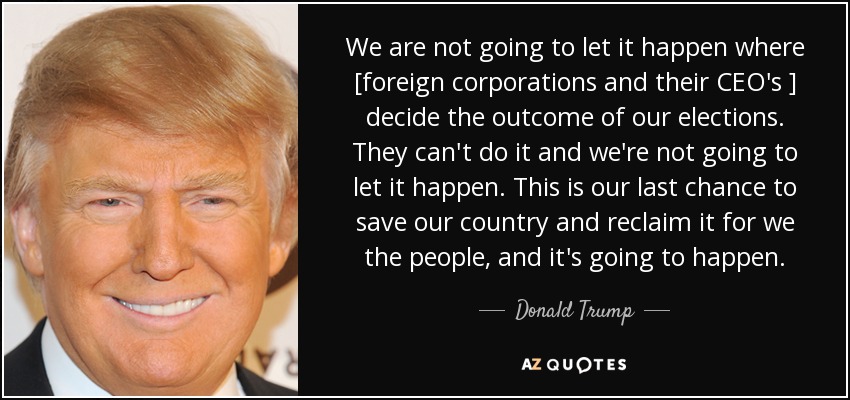 We are not going to let it happen where [foreign corporations and their CEO's ] decide the outcome of our elections. They can't do it and we're not going to let it happen. This is our last chance to save our country and reclaim it for we the people, and it's going to happen. - Donald Trump