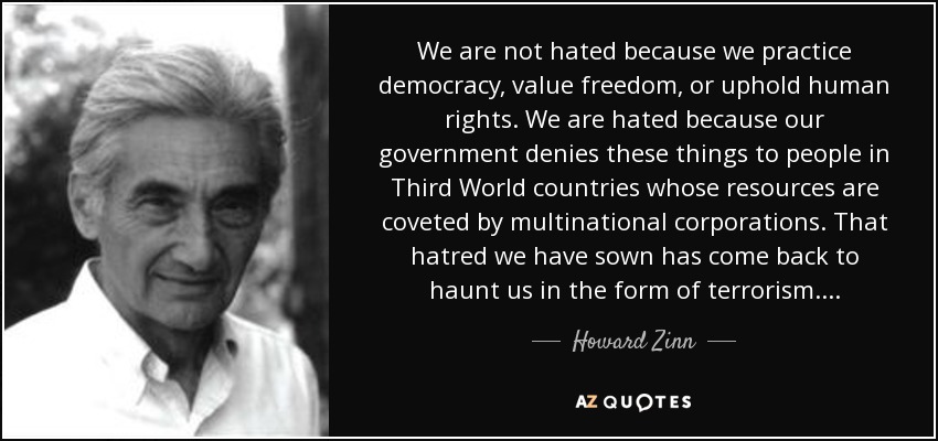 We are not hated because we practice democracy, value freedom, or uphold human rights. We are hated because our government denies these things to people in Third World countries whose resources are coveted by multinational corporations. That hatred we have sown has come back to haunt us in the form of terrorism.... - Howard Zinn