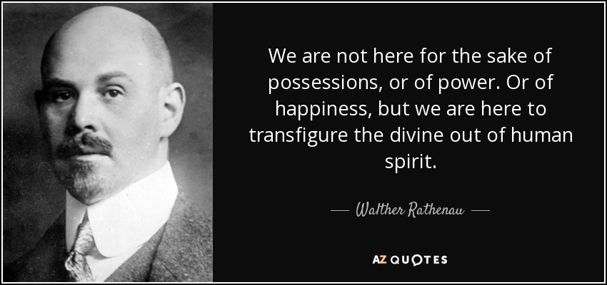 We are not here for the sake of possessions, or of power. Or of happiness, but we are here to transfigure the divine out of human spirit. - Walther Rathenau