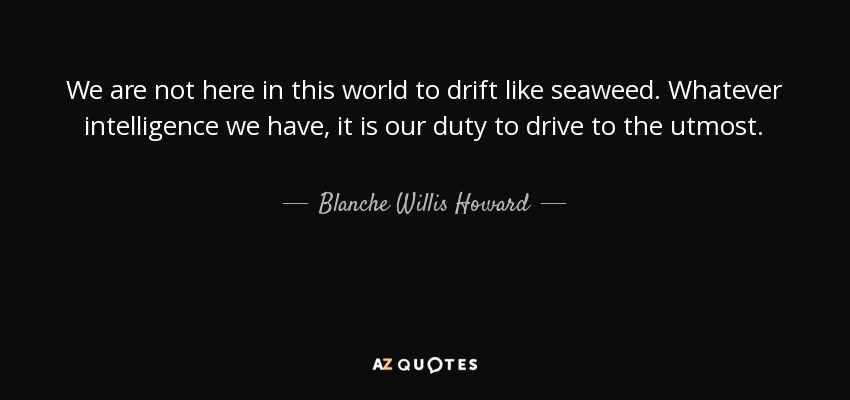We are not here in this world to drift like seaweed. Whatever intelligence we have, it is our duty to drive to the utmost. - Blanche Willis Howard