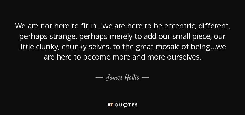 We are not here to fit in...we are here to be eccentric, different, perhaps strange, perhaps merely to add our small piece, our little clunky, chunky selves, to the great mosaic of being...we are here to become more and more ourselves. - James Hollis