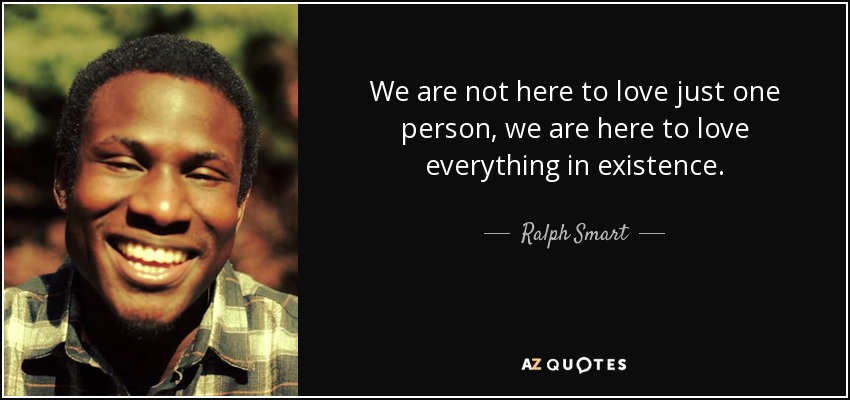 We are not here to love just one person, we are here to love everything in existence. - Ralph Smart