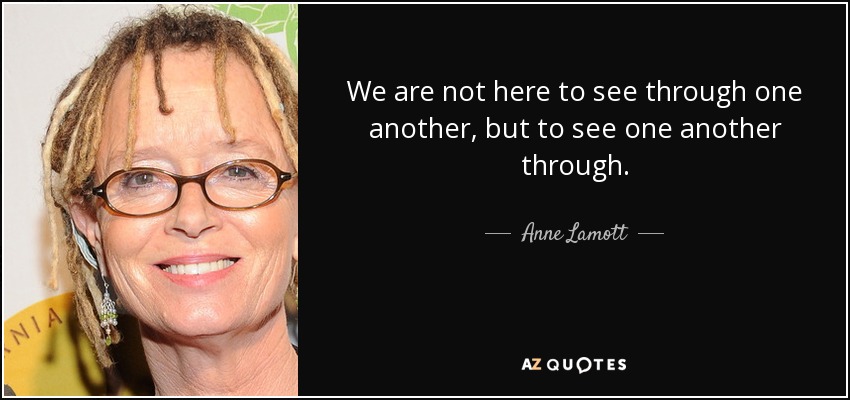 We are not here to see through one another, but to see one another through. - Anne Lamott