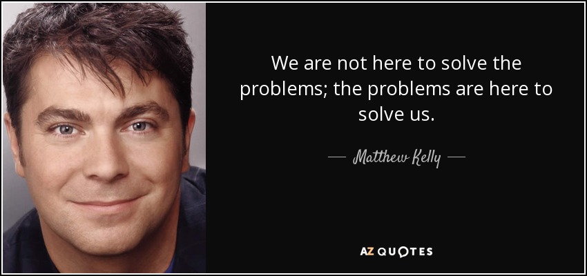 We are not here to solve the problems; the problems are here to solve us. - Matthew Kelly