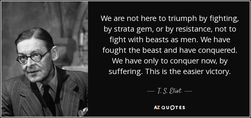 We are not here to triumph by fighting, by strata gem, or by resistance, not to fight with beasts as men. We have fought the beast and have conquered. We have only to conquer now, by suffering. This is the easier victory. - T. S. Eliot