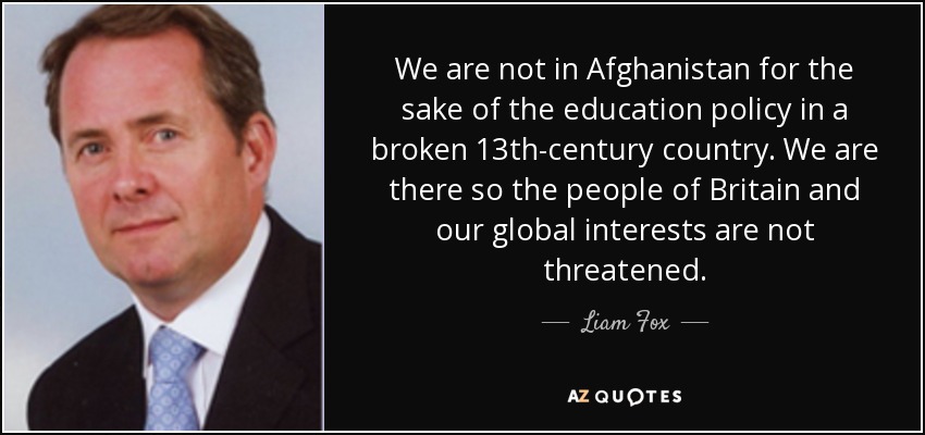 We are not in Afghanistan for the sake of the education policy in a broken 13th-century country. We are there so the people of Britain and our global interests are not threatened. - Liam Fox