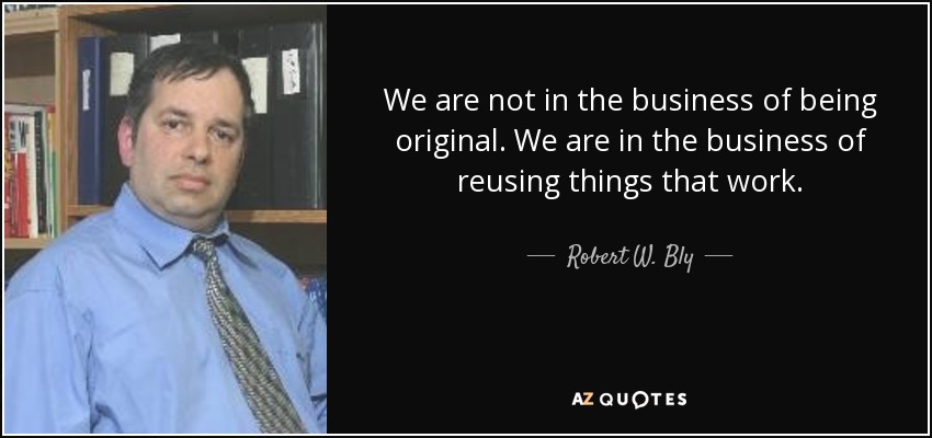 We are not in the business of being original. We are in the business of reusing things that work. - Robert W. Bly