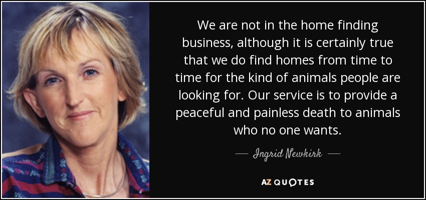 We are not in the home finding business, although it is certainly true that we do find homes from time to time for the kind of animals people are looking for. Our service is to provide a peaceful and painless death to animals who no one wants. - Ingrid Newkirk