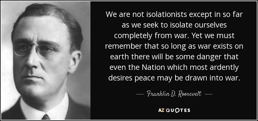 We are not isolationists except in so far as we seek to isolate ourselves completely from war. Yet we must remember that so long as war exists on earth there will be some danger that even the Nation which most ardently desires peace may be drawn into war. - Franklin D. Roosevelt