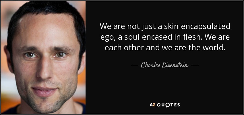 We are not just a skin-encapsulated ego, a soul encased in flesh. We are each other and we are the world. - Charles Eisenstein