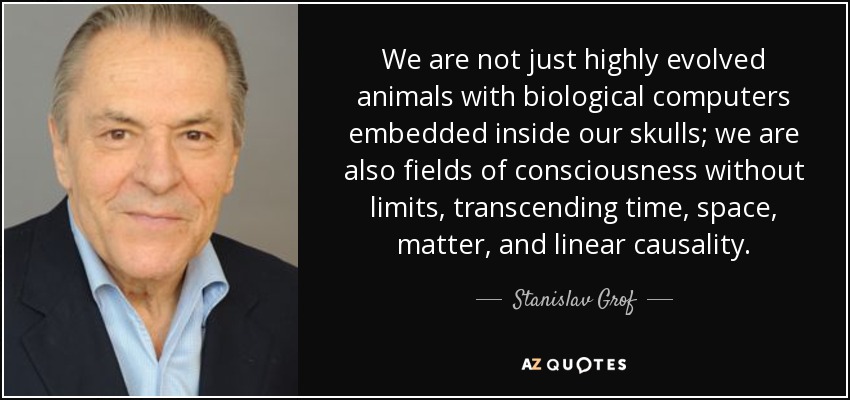 We are not just highly evolved animals with biological computers embedded inside our skulls; we are also fields of consciousness without limits, transcending time, space, matter, and linear causality. - Stanislav Grof
