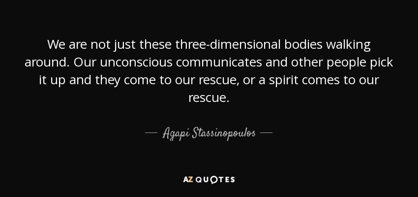 We are not just these three-dimensional bodies walking around. Our unconscious communicates and other people pick it up and they come to our rescue, or a spirit comes to our rescue. - Agapi Stassinopoulos