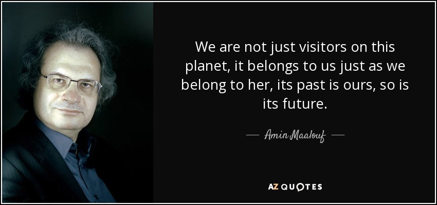 We are not just visitors on this planet, it belongs to us just as we belong to her, its past is ours, so is its future. - Amin Maalouf