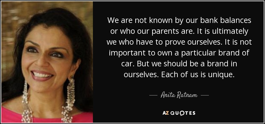 We are not known by our bank balances or who our parents are. It is ultimately we who have to prove ourselves. It is not important to own a particular brand of car. But we should be a brand in ourselves. Each of us is unique. - Anita Ratnam