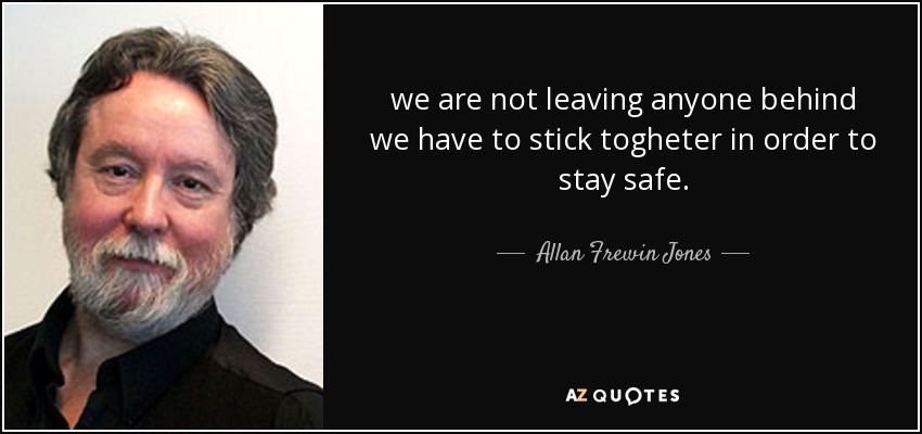 we are not leaving anyone behind we have to stick togheter in order to stay safe. - Allan Frewin Jones