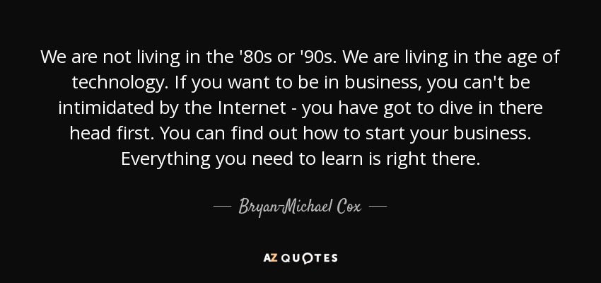 We are not living in the '80s or '90s. We are living in the age of technology. If you want to be in business, you can't be intimidated by the Internet - you have got to dive in there head first. You can find out how to start your business. Everything you need to learn is right there. - Bryan-Michael Cox