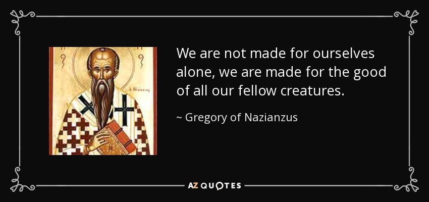 We are not made for ourselves alone, we are made for the good of all our fellow creatures. - Gregory of Nazianzus