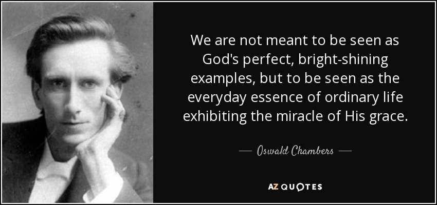 We are not meant to be seen as God's perfect, bright-shining examples, but to be seen as the everyday essence of ordinary life exhibiting the miracle of His grace. - Oswald Chambers
