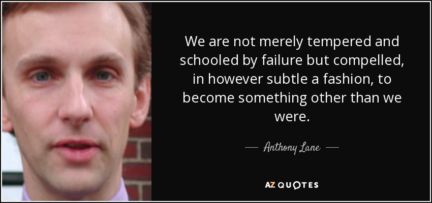 We are not merely tempered and schooled by failure but compelled, in however subtle a fashion, to become something other than we were. - Anthony Lane