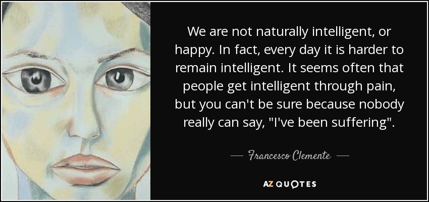 We are not naturally intelligent, or happy. In fact, every day it is harder to remain intelligent. It seems often that people get intelligent through pain, but you can't be sure because nobody really can say, 