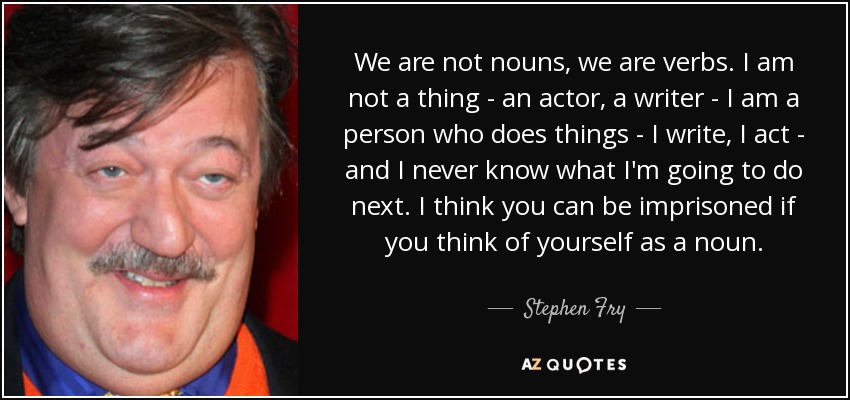We are not nouns, we are verbs. I am not a thing - an actor, a writer - I am a person who does things - I write, I act - and I never know what I'm going to do next. I think you can be imprisoned if you think of yourself as a noun. - Stephen Fry