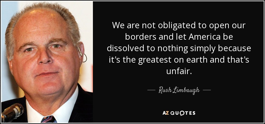 We are not obligated to open our borders and let America be dissolved to nothing simply because it's the greatest on earth and that's unfair. - Rush Limbaugh