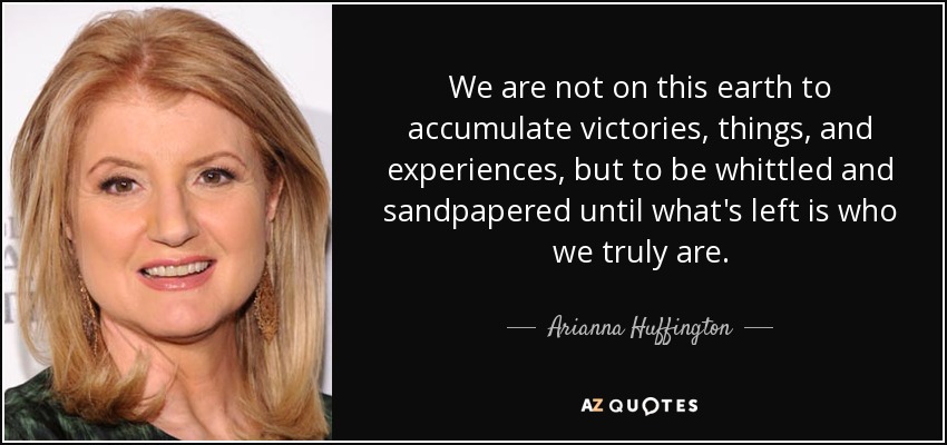 We are not on this earth to accumulate victories, things, and experiences, but to be whittled and sandpapered until what's left is who we truly are. - Arianna Huffington