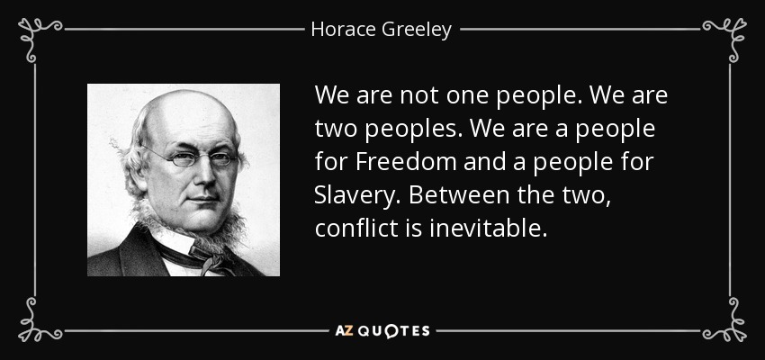 We are not one people. We are two peoples. We are a people for Freedom and a people for Slavery. Between the two, conflict is inevitable. - Horace Greeley