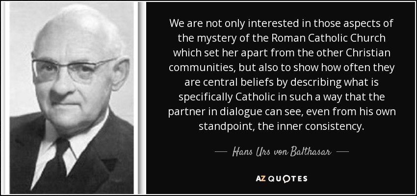 We are not only interested in those aspects of the mystery of the Roman Catholic Church which set her apart from the other Christian communities, but also to show how often they are central beliefs by describing what is specifically Catholic in such a way that the partner in dialogue can see, even from his own standpoint, the inner consistency. - Hans Urs von Balthasar