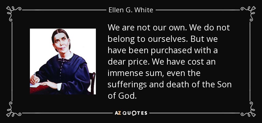 We are not our own. We do not belong to ourselves. But we have been purchased with a dear price. We have cost an immense sum, even the sufferings and death of the Son of God. - Ellen G. White