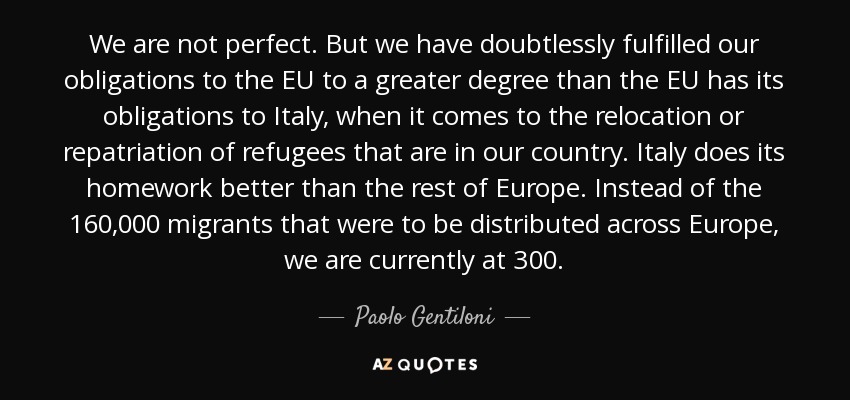 We are not perfect. But we have doubtlessly fulfilled our obligations to the EU to a greater degree than the EU has its obligations to Italy, when it comes to the relocation or repatriation of refugees that are in our country. Italy does its homework better than the rest of Europe. Instead of the 160,000 migrants that were to be distributed across Europe, we are currently at 300. - Paolo Gentiloni