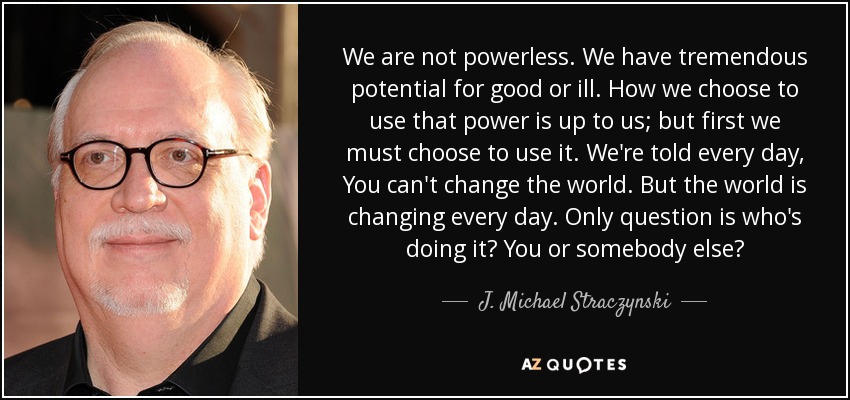 We are not powerless. We have tremendous potential for good or ill. How we choose to use that power is up to us; but first we must choose to use it. We're told every day, You can't change the world. But the world is changing every day. Only question is who's doing it? You or somebody else? - J. Michael Straczynski