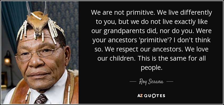 We are not primitive. We live differently to you, but we do not live exactly like our grandparents did, nor do you. Were your ancestors 'primitive'? I don't think so. We respect our ancestors. We love our children. This is the same for all people. - Roy Sesana
