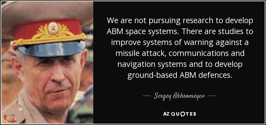 We are not pursuing research to develop ABM space systems. There are studies to improve systems of warning against a missile attack, communications and navigation systems and to develop ground-based ABM defences. - Sergey Akhromeyev