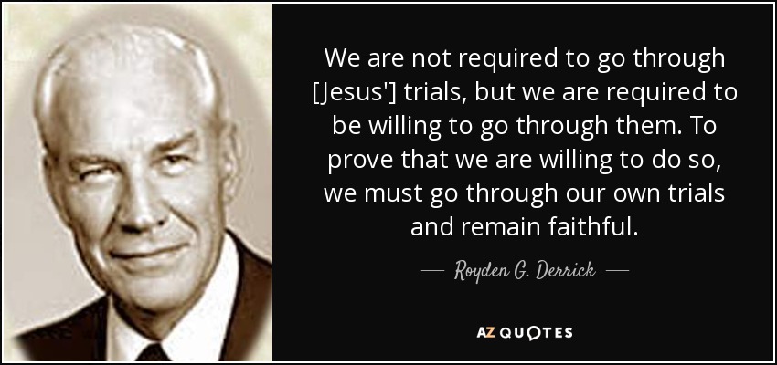 We are not required to go through [Jesus'] trials, but we are required to be willing to go through them. To prove that we are willing to do so, we must go through our own trials and remain faithful. - Royden G. Derrick