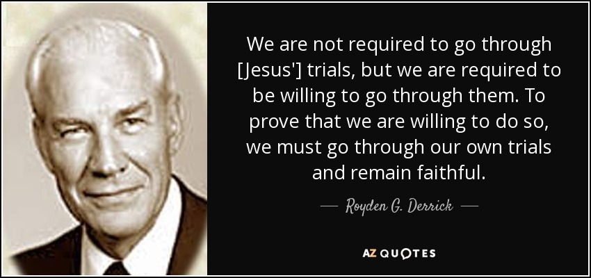 We are not required to go through [Jesus'] trials, but we are required to be willing to go through them. To prove that we are willing to do so, we must go through our own trials and remain faithful. - Royden G. Derrick