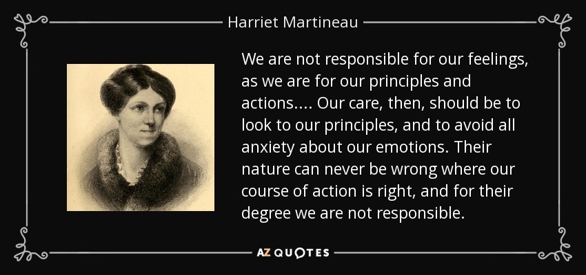 We are not responsible for our feelings, as we are for our principles and actions. ... Our care, then, should be to look to our principles, and to avoid all anxiety about our emotions. Their nature can never be wrong where our course of action is right, and for their degree we are not responsible. - Harriet Martineau