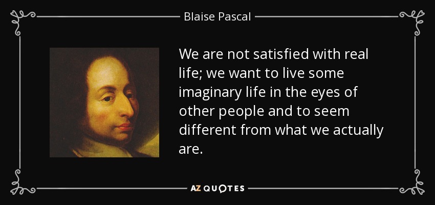 We are not satisfied with real life; we want to live some imaginary life in the eyes of other people and to seem different from what we actually are. - Blaise Pascal