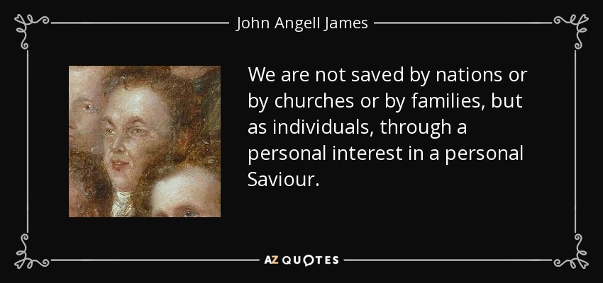 We are not saved by nations or by churches or by families, but as individuals, through a personal interest in a personal Saviour. - John Angell James