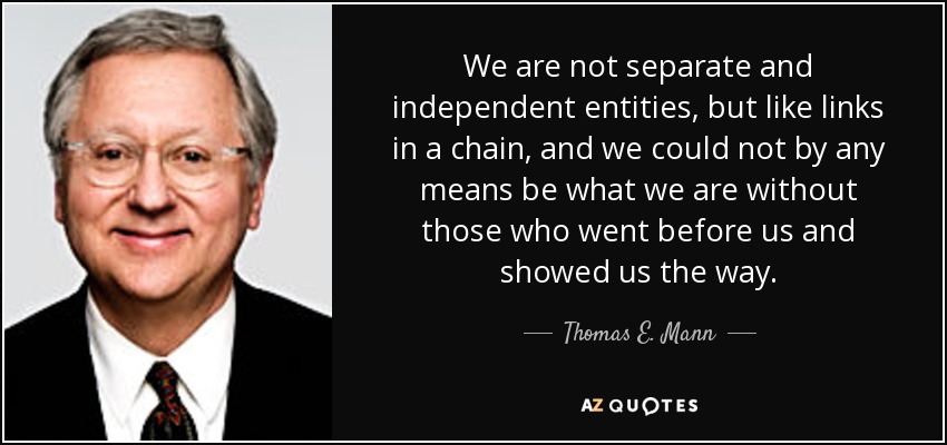 We are not separate and independent entities, but like links in a chain, and we could not by any means be what we are without those who went before us and showed us the way. - Thomas E. Mann